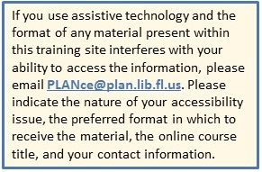 If you use assistive technology and the format of any material present within this training site interferes with your ability to access the information, please email PLANce@plan.lib.fl.us. Please indicate the nature of your accessibility issue, the preferred format in which to receive the material, the online course title, and your contact information.